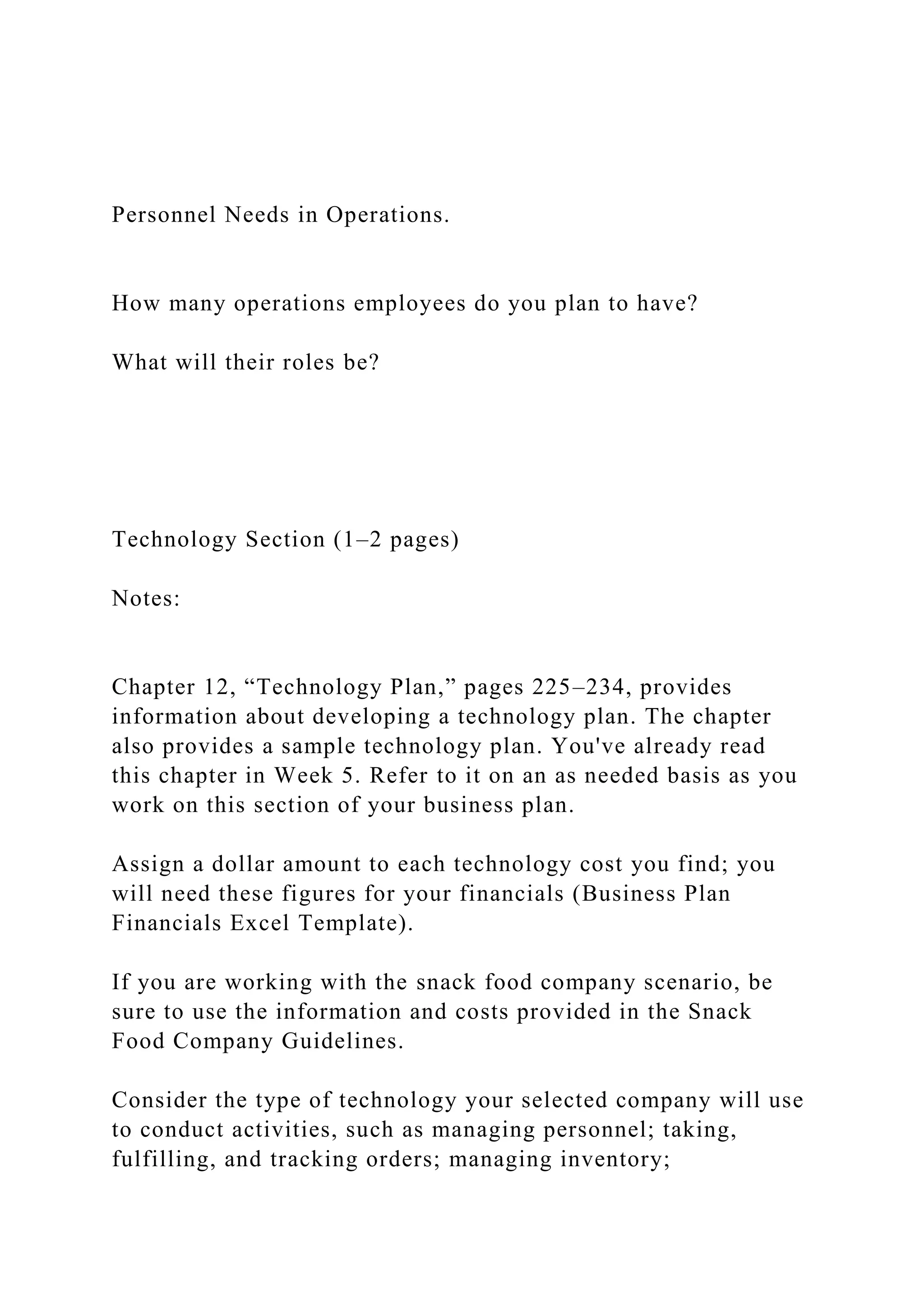 Personnel Needs in Operations.
How many operations employees do you plan to have?
What will their roles be?
Technology Section (1–2 pages)
Notes:
Chapter 12, “Technology Plan,” pages 225–234, provides
information about developing a technology plan. The chapter
also provides a sample technology plan. You've already read
this chapter in Week 5. Refer to it on an as needed basis as you
work on this section of your business plan.
Assign a dollar amount to each technology cost you find; you
will need these figures for your financials (Business Plan
Financials Excel Template).
If you are working with the snack food company scenario, be
sure to use the information and costs provided in the Snack
Food Company Guidelines.
Consider the type of technology your selected company will use
to conduct activities, such as managing personnel; taking,
fulfilling, and tracking orders; managing inventory;
 