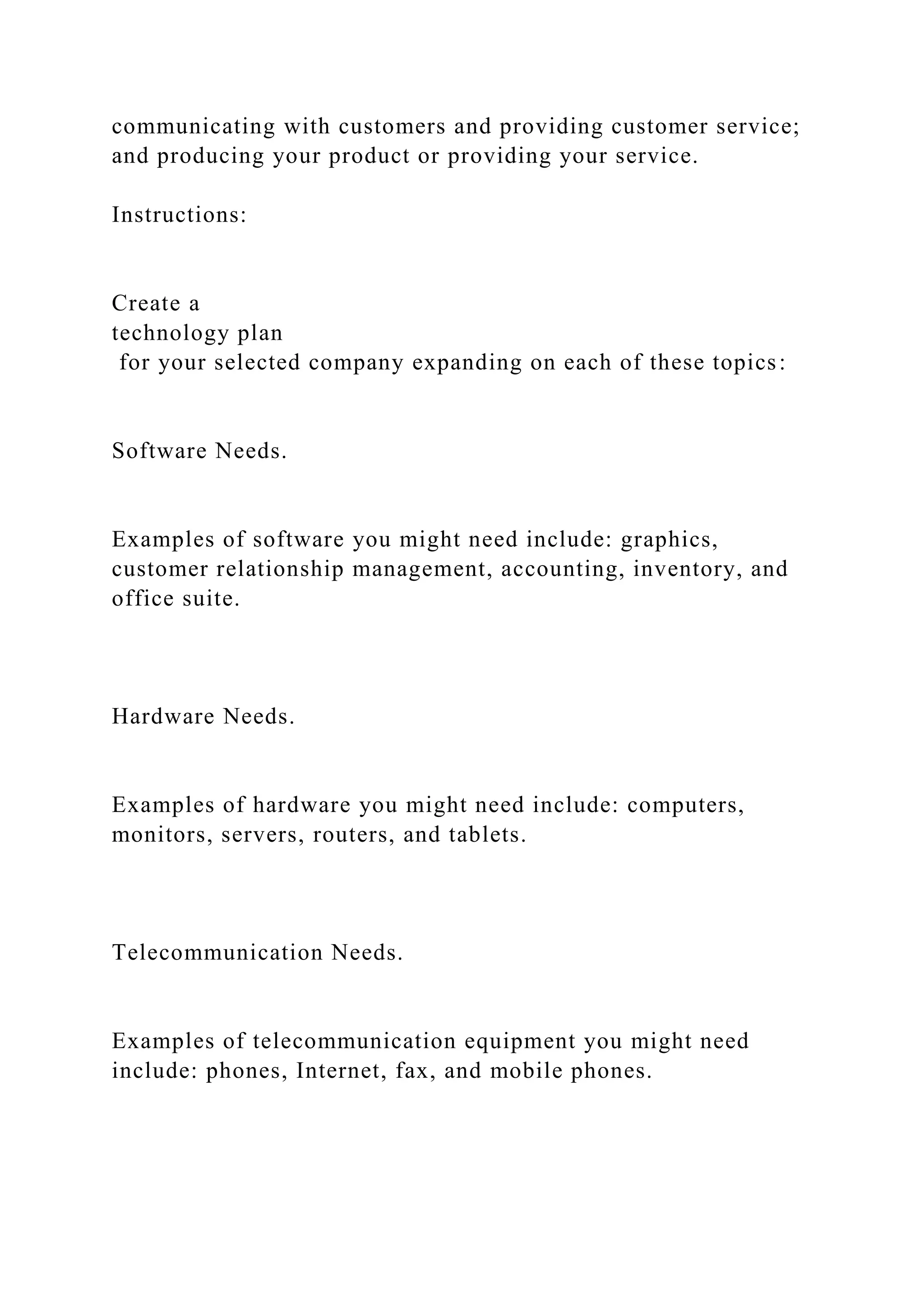 communicating with customers and providing customer service;
and producing your product or providing your service.
Instructions:
Create a
technology plan
for your selected company expanding on each of these topics:
Software Needs.
Examples of software you might need include: graphics,
customer relationship management, accounting, inventory, and
office suite.
Hardware Needs.
Examples of hardware you might need include: computers,
monitors, servers, routers, and tablets.
Telecommunication Needs.
Examples of telecommunication equipment you might need
include: phones, Internet, fax, and mobile phones.
 