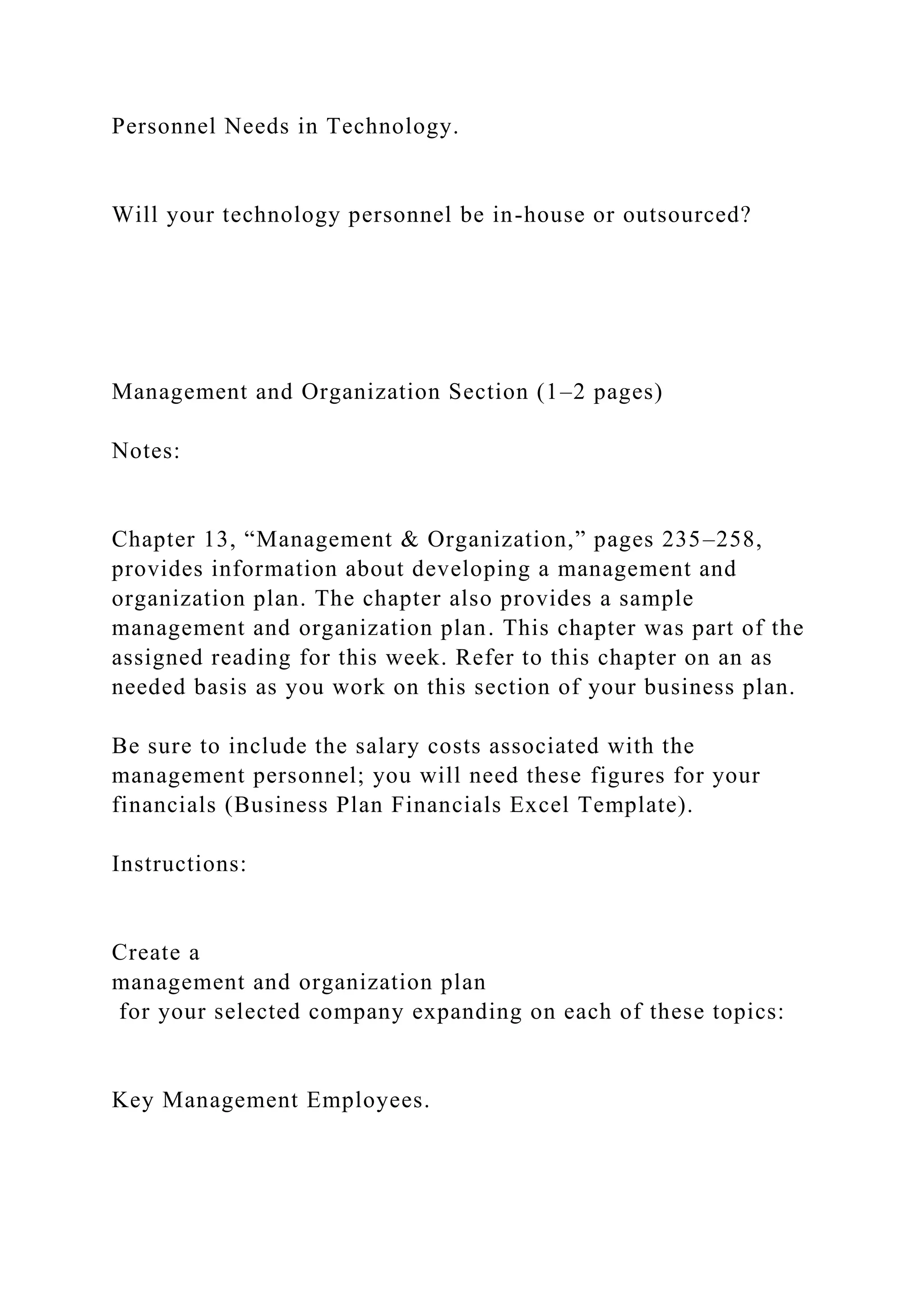 Personnel Needs in Technology.
Will your technology personnel be in-house or outsourced?
Management and Organization Section (1–2 pages)
Notes:
Chapter 13, “Management & Organization,” pages 235–258,
provides information about developing a management and
organization plan. The chapter also provides a sample
management and organization plan. This chapter was part of the
assigned reading for this week. Refer to this chapter on an as
needed basis as you work on this section of your business plan.
Be sure to include the salary costs associated with the
management personnel; you will need these figures for your
financials (Business Plan Financials Excel Template).
Instructions:
Create a
management and organization plan
for your selected company expanding on each of these topics:
Key Management Employees.
 