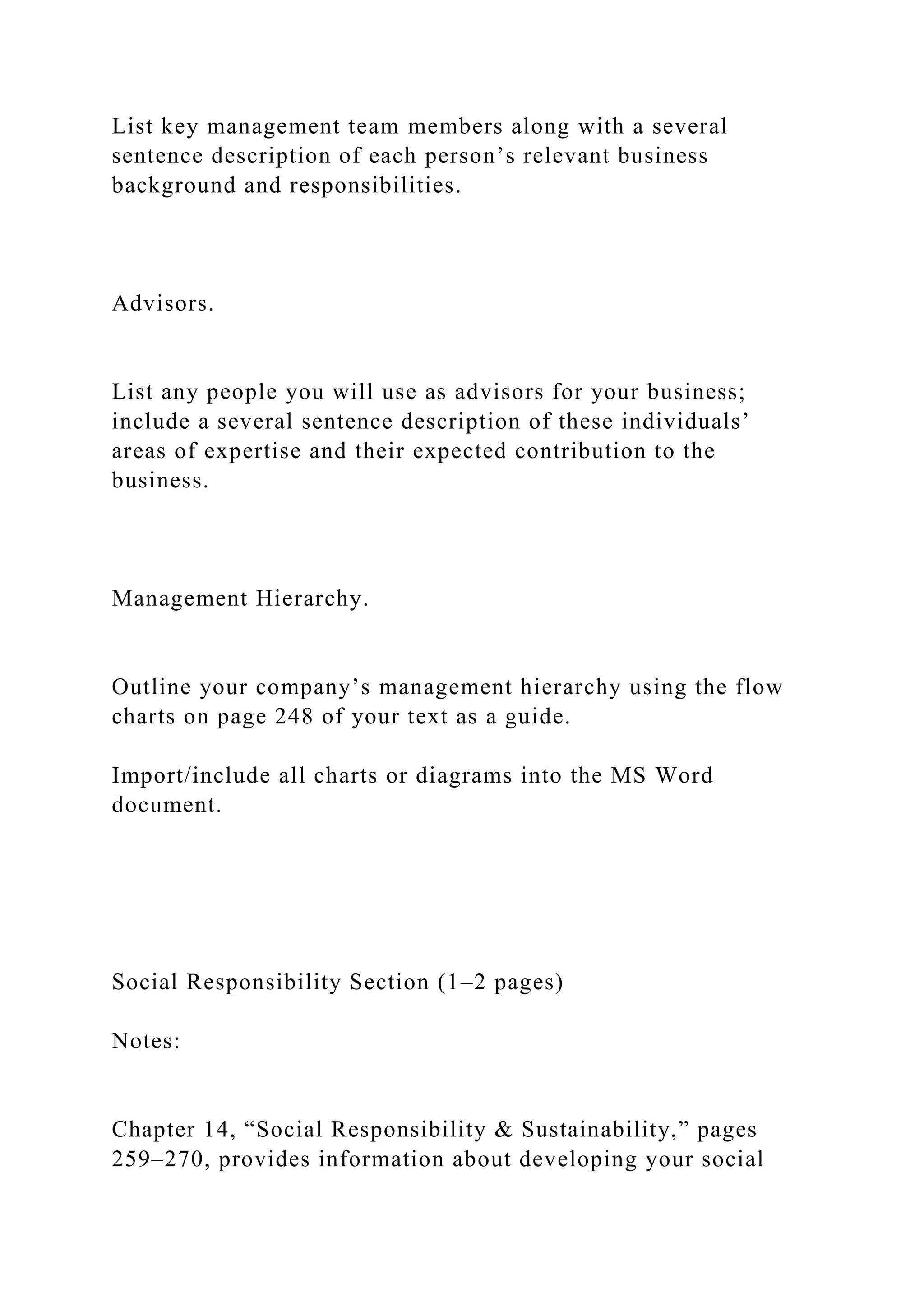 List key management team members along with a several
sentence description of each person’s relevant business
background and responsibilities.
Advisors.
List any people you will use as advisors for your business;
include a several sentence description of these individuals’
areas of expertise and their expected contribution to the
business.
Management Hierarchy.
Outline your company’s management hierarchy using the flow
charts on page 248 of your text as a guide.
Import/include all charts or diagrams into the MS Word
document.
Social Responsibility Section (1–2 pages)
Notes:
Chapter 14, “Social Responsibility & Sustainability,” pages
259–270, provides information about developing your social
 