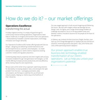 How do we do it? – our market offerings
Our two-staged approach is built around Imagining and Delivering
the future. We start with Imagine, where we leverage Service
Design, Lean, Six Sigma, and a range of technology enablers to
challenge assumptions, focus on the key problem areas and
develop creative, innovative solutions for the people at the heart of
the operations.
In Delivery, we combine the best practices of Agile, DevOps, Lean
Start-up, and Change Management to rapidly build, test and launch
solutions, minimizing business disruption, risks, time frames and
costs, while optimizing solution adoption.
Our proven approach enables true
business-led, technology-enabled
transformation of our client’s
operations. Let us help you unlock your
organization’s potential.
Operations Excellence:
transforming the actual
In today’s digital economy, it is simply not good enough to
continuously improve existing operations. Organizations need
help to modernize, re-imagine and transform their core operations
– necessitated by insatiable customer expectations, technology
innovation and margin demands.
Our Operations Excellence (OE) market offering leads with Service
Design – designing and delivering transformed end-to-end
service experiences to customers and employees – to create
the operational agility our clients need to respond to evolving
customer, market and regulatory dynamics.
Combining deep industry expertise and client insights with process
innovation enabled through next-generation technologies, our OE
market offering increases process productivity and cost efficiency
while creating impactful user experiences.
We put users at the center of our approach, optimizing solutions
for desirability, increasing adoption rates, and solving for the right
problem from the start. Leveraging automation, data
and analytics, we find ways to optimize the use of tools and
industry assets, helping our clients stay at the forefront of
their industries.
10
Operations Transformation | At the core of businessOperations Transformation | At the core of business
 
