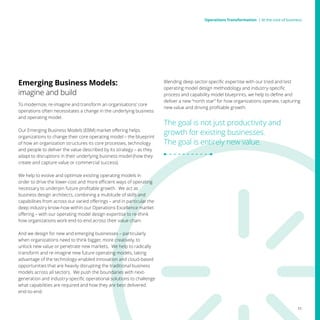 Emerging Business Models:
imagine and build
To modernize, re-imagine and transform an organisations’ core
operations often necessitates a change in the underlying business
and operating model.
Our Emerging Business Models (EBM) market offering helps
organizations to change their core operating model – the blueprint
of how an organization structures its core processes, technology
and people to deliver the value described by its strategy – as they
adapt to disruptions in their underlying business model (how they
create and capture value or commercial success).
We help to evolve and optimize existing operating models in
order to drive the lower-cost and more efficient ways of operating
necessary to underpin future profitable growth. We act as
business design architects, combining a multitude of skills and
capabilities from across our varied offerings – and in particular the
deep industry know-how within our Operations Excellence market
offering – with our operating model design expertise to re-think
how organizations work end-to-end across their value chain.
And we design for new and emerging businesses – particularly
when organizations need to think bigger, more creatively, to
unlock new value or penetrate new markets. We help to radically
transform and re-imagine new future operating models, taking
advantage of the technology-enabled innovation and cloud-based
opportunities that are heavily disrupting the traditional business
models across all sectors. We push the boundaries with next-
generation and industry-specific operational solutions to challenge
what capabilities are required and how they are best delivered
end-to-end.
Blending deep sector-specific expertise with our tried and test
operating model design methodology and industry-specific
process and capability model blueprints, we help to define and
deliver a new “north star” for how organizations operate, capturing
new value and driving profitable growth.
The goal is not just productivity and
growth for existing businesses.
The goal is entirely new value.
11
Operations Transformation | At the core of businessOperations Transformation | At the core of business
 