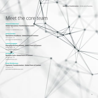 Meet the core team
Howard Doberman
Global Operations Transformation Leader
London, UK
hdoberman@deloitte.co.uk
James Gordon
Operations Excellence - Global Point of Contact
Vancouver, CA
jamesgordon@deloitte.ca
Leonne Jongejan
Emerging Business Models - Global Point of Contact
Amsterdam, NL
LJongejan@deloitte.nl
Jonathan Lo
Revenue Cycle- Global Point of Contact
Pittsburgh, US
jblo@deloitte.com
Brian Shniderman
Payments Transformation - Global Point of Contact
Phoenix, US
bshniderman@deloitte.com
13
Operations Transformation | At the core of business
 