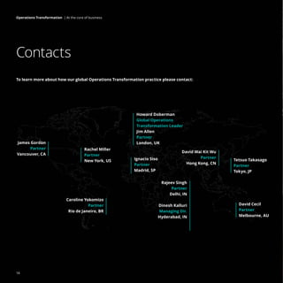 To learn more about how our global Operations Transformation practice please contact:
Contacts
Caroline Yokomizo
Partner
Rio de Janeiro, BR
Tetsuo Takasago
Partner
Tokyo, JP
David Cecil
Partner
Melbourne, AU
David Wai Kit Wu
Partner
Hong Kong, CN
Rajeev Singh
Partner
Delhi, IN
Dinesh Kalluri
Managing Dir.
Hyderabad, IN
James Gordon
Partner
Vancouver, CA
Rachel Miller
Partner
New York, US
Howard Doberman
Global Operations
Transformation Leader
Jim Allen
Partner
London, UK
Ignacio Siso
Partner
Madrid, SP
14
Operations Transformation | At the core of business
 