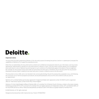 Important notice
This document has been prepared by Deloitte LLP for the sole purpose of enabling the parties to whom it is addressed to evaluate the
capabilities of Deloitte LLP to supply the proposed services.
Other than as stated below, this document and its contents are confidential and prepared solely for your information, and may not be
reproduced, redistributed or passed on to any other person in whole or in part. If this document contains details of an arrangement
that could result in a tax or National Insurance saving, no such conditions of confidentiality apply to the details of that arrangement
(for example, for the purpose of discussion with tax authorities). No other party is entitled to rely on this document for any purpose
whatsoever and we accept no liability to any other party who is shown or obtains access to this document.
This document is not an offer and is not intended to be contractually binding. Should this proposal be acceptable to you, and following
the conclusion of our internal acceptance procedures, we would be pleased to discuss terms and conditions with you prior to
our appointment.
Deloitte LLP is a limited liability partnership registered in England and Wales with registered number OC303675 and its registered
office at 1 New Street Square, London EC4A 3HQ, United Kingdom.
Deloitte LLP is the United Kingdom affiliate of Deloitte NWE LLP, a member firm of Deloitte Touche Tohmatsu Limited, a UK private company
limited by guarantee (“DTTL”). DTTL and each of its member firms are legally separate and independent entities. DTTL and Deloitte NWE LLP
do not provide services to clients. Please see www.deloitte.com/about to learn more about our global network of member firms.
© 2020 Deloitte LLP. All rights reserved.
Designed and produced by CoRe Creative Services, Poland. RITM0397954
 