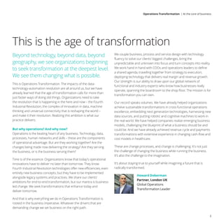 Beyond technology, beyond data, beyond
geography, we see organizations beginning
to seek transformation at the deepest level.
We see them changing what is possible.
This is Operations Transformation. The impacts of the data-
technology-automation revolution are all around us, but we have
already learned that the age of transformation calls for more than
just faster ways of doing old things. Organizations need to take
the revolution that is happening in the here and now – the Fourth
Industrial Revolution, the complex of innovation in data, machine
thinking and universal connectivity that is reshaping the world –
and make it their revolution. Realizing this ambition is what our
practice delivers.
But why operations? And why now?
Operations is the beating heart of any business. Technology, data,
processes, human networks and skills – these are the components
of operational advantage. But are they working together? Are the
changes being made now delivering the strategy? Are they serving
the business, or is the business serving them?
Time is of the essence. Organizations know that today’s operational
innovations have to deliver no later than tomorrow. They know
Fourth Industrial Revolution technologies offer new efficiencies, even
entirely new business concepts, but they have to be implemented
alongside legacy systems and practices. We share our clients’
ambitions for end-to-end transformation, but our mantra is business-
led change. We seek transformations that enhance today and
deliver tomorrow.
And that is why everything we do in Operations Transformation is
rooted in the business imperative. Whatever the drivers that are
demanding change we set business on the right path.
We couple business, process and service design with technology
fluency to solve our clients’ biggest challenges, bring the
unpredictable and unknown into focus and turn concepts into reality.
We work hand in hand with COOs and operations leaders to define
a shared agenda, travelling together from strategy to execution,
deploying technology that delivers real margin and revenue growth.
Our strength is our ability to draw upon our global network of
functional and industry experts who know how businesses really
operate, spanning the boardroom to the shop floor. The mission is for
transformation you can own.
Our record speaks volumes. We have already helped organizations
achieve sustainable transformations in cross-functional operations
excellence, embedding next generation technologies, harnessing new
data sources, and putting robotic and cognitive machines to work in
the real world. We have helped companies realize emerging business
models, challenging the blueprint of what a business should be and
could be. And we have already achieved revenue cycle and payments
transformations with extensive experience in changing cash-flow and
cost models in healthcare.
These are change processes, and change is challenging. It’s not just
the challenge of changing the business while running the business.
It’s also the challenge to the imagination.
It’s about staying true to yourself while imagining a future that is
radically transformed.
Howard Doberman
Partner, London UK
Global Operations
Transformation Leader
This is the age of transformation
3
Operations Transformation | At the core of business
 