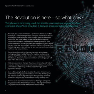 The Revolution is here – so what now?
This phrase is commonly used, but what is so revolutionary about this new
economic phase? And why does it demand a transformational response?
Put simply, the current revolution is a revolution in the structure of the
economy. It is not something that just belongs to businesses in obscure
technological niches. Everyone will be changed by Fourth Revolution
innovations, and some already are. We have worked through the
changes with companies in sectors from finance to resources, from
intellectual services to retail. Some will be changed quickly, some will be
changed in the near future. All will experience the forces of change. The
choice is to prepare and to act now – or take your chances in a turbulent
world you may not understand.
Economic revolutions driven by step-changes in technology are
nothing new. History is full of them. The machine revolution that
began in the 17th Century, the electric power revolution of the late
19th Century, the communications revolution, connecting people and
ideas in the 20th Century.
Yet these were discrete changes. They moved at normal speed. Today’s
revolution is integrative, convergent. Universal mobile communications,
unlimited data and thinking machines are combining to create
exponential changes.
Some call this, simply, the force of digital disruption. For some years
we have been polling corporate leaders on when they think they will
feel deep impacts from digital disruption. Four years ago most said
‘sometime’. Two years ago most said ‘soon’. Today, most say ‘now ’.
And how could corporate operations not be challenged to respond?
Only operations has the 360-degree view of a 360-degree revolution.
Only operations can answer the transformation challenge.
4
Operations Transformation | At the core of business
 