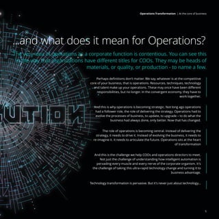 ...and what does it mean for Operations?
The very idea of operations as a corporate function is contentious. You can see this
in the way that organizations have different titles for COOs. They may be heads of
materials, or quality, or production - to name a few.
Perhaps definitions don’t matter. We say, whatever is at the competitive
core of your business, that is operations. Resources, techniques, technology
and talent make up your operations. These may once have been different
responsibilities, but no longer. In the convergent economy, they have to
work together.
And this is why operations is becoming strategic. Not long ago operations
had a follower role, the role of delivering the strategy. Operations had to
evolve the processes of business, to update, to upgrade – to do what the
business had always done, only better. Now that has changed.
The role of operations is becoming central. Instead of delivering the
strategy, it needs to drive it. Instead of evolving the business, it needs to
re-imagine it. It needs to articulate the future. Operations sits at the heart
of transformation
And this is the challenge we help COOs and operations directors to meet.
Not just the challenge of understanding how intelligent automation is
pervading every muscle and every nerve of the corporate organism. It’s
the challenge of taking this ultra-rapid technology change and turning it to
business advantage.
Technology transformation is pervasive. But it’s never just about technology...
5
Operations Transformation | At the core of business
 