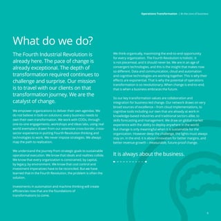 What do we do?
The Fourth Industrial Revolution is
already here. The pace of change is
already exceptional. The depth of
transformation required continues to
challenge and surprise. Our mission
is to travel with our clients on that
transformation journey. We are the
catalyst of change.
We empower organizations to deliver their own agendas. We
do not believe in bolt-on solutions: every business needs to
own their own transformation. We work with COOs, through
one-to-one engagements, workshops and ideas labs, using real
world exemplars drawn from our extensive cross-border, cross-
sector experience in putting Fourth Revolution thinking and
technologies to work. We never impose strategies. We always
map the path to realization.
We understand the journey from strategic goals to sustainable
operational execution. We know that ideals and realities collide.
We know that every organization is constrained, by capital,
by legacy, by environment. We know that cost control and
investment imperatives have to be reconciled. But we have
learned that in the Fourth Revolution, the problem is often the
solution.
Investments in automation and machine thinking will create
efficiencies now that are the foundations of
transformations to come.
We think organically, maximizing the end-to-end opportunity
for every organization. The Fourth Revolution is holistic. It
is not piecemeal, and it should never be. We are in an age of
convergent technologies, and this is the insight that makes now
so different. Data and communication, cloud and automation
and cognitive technologies are working together. This is why their
effects are exponential. That is why the potential of operations
transformation is so revolutionary. When change is end-to-end,
that is when a business embraces the future.
So our key transformation values are collaboration and
integration for business-led change. Our network draws on very
broad sources of excellence – from cloud implementations, to
cognitive tools including our own that are already at work in
knowledge-based industries and traditional sectors alike, to
skills forecasting and management. We draw on global market
experience with the ability to deploy anywhere in the world.
But change is only meaningful when it is sustainable for the
organization. However deep the challenge, the lights must always
stay on. In the end, it is about innovation for better margins, and
better revenue growth – measurable, future-proof change.
It is always about the business.
9
Operations Transformation | At the core of business
 