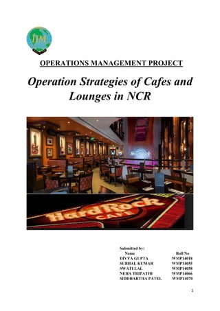 1
OPERATIONS MANAGEMENT PROJECT
Operation Strategies of Cafes and
Lounges in NCR
Submitted by:
Name Roll No
DIVYA GUPTA WMP14018
SUBHAL KUMAR WMP14055
SWATI LAL WMP14058
NEHA TRIPATHI WMP14066
SIDDHARTHA PATEL WMP14070
 