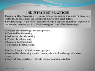 Wednesday, January 21, 2015 11
INDUSTRY BEST PRACTICES
Pragmatic Benchmarking – is a method of measuring a company’s processes,
methods and procedures in a way that all functions in great details.
Benchmarking - A process of comparison with a superior performer anywhere in
the world to improve quality . The following are types of benchmarking:-
 Process benchmarking – Business process.
 Financial benchmarking.
Performance benchmarking.
 Product benchmarking.
 Strategic benchmarking.
 Functional benchmarking.
Benchmarking is classified into two groups :
 Internal Benchmarking – refers to comparison within the organisation or
industry.
 External Benchmarking – refers to comparison with outsiders.
 