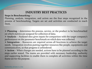 Wednesday, January 21, 2015 12
INDUSTRY BEST PRACTICES
Steps in Benchmarking –
Planning, analysis, integration, and action are the four steps recognized in the
process of benchmarking. Targets are set and activities are conducted to reach
them.
 Planning – determines the process, service, or the product to be benchmarked
on which metrics are assigned for collection of data.
 Analysis – Analysed data gives inputs for comparison with the target company’s
performance on the parameter benchmark on which data was collected.
 Integration – Resources are required across all functions to achieve the target
needs. Integration involves putting together resources like people, equipments and
communication, so that progress is unhindered.
 Action – When changes are needed, actions have to be planned according to the
steps earlier stated. The teams are provided with necessary leadership, authority
and supporting facilities to enable them to complete all activities within the time
frame set for the purpose.
 