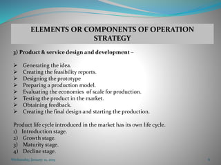 Wednesday, January 21, 2015 6
3) Product & service design and development –
 Generating the idea.
 Creating the feasibility reports.
 Designing the prototype
 Preparing a production model.
 Evaluating the economies of scale for production.
 Testing the product in the market.
 Obtaining feedback.
 Creating the final design and starting the production.
Product life cycle introduced in the market has its own life cycle.
1) Introduction stage.
2) Growth stage.
3) Maturity stage.
4) Decline stage.
ELEMENTS OR COMPONENTS OF OPERATION
STRATEGY
 