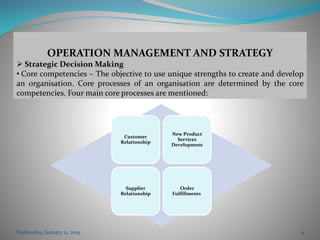 Customer
Relationship
New Product
Services
Development
Supplier
Relationship
Order
Fulfillments.
Wednesday, January 21, 2015 9
OPERATION MANAGEMENT AND STRATEGY
 Strategic Decision Making
• Core competencies – The objective to use unique strengths to create and develop
an organisation. Core processes of an organisation are determined by the core
competencies. Four main core processes are mentioned:
 