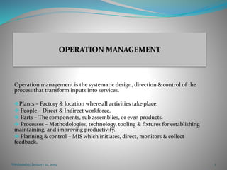 Operation management is the systematic design, direction & control of the
process that transform inputs into services.
Plants – Factory & location where all activities take place.
 People – Direct & Indirect workforce.
 Parts – The components, sub assemblies, or even products.
 Processes – Methodologies, technology, tooling & fixtures for establishing
maintaining, and improving productivity.
 Planning & control – MIS which initiates, direct, monitors & collect
feedback.
Wednesday, January 21, 2015 1
 