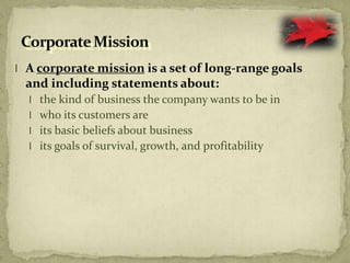 l A corporate mission is a set of long-range goals
and including statements about:
l the kind of business the company wants to be in
l who its customers are
l its basic beliefs about business
l its goals of survival, growth, and profitability
 
