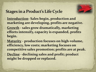 Introduction- Sales begin, production and
marketing are developing, profits are negative.
Growth - sales grow dramatically, marketing
efforts intensify, capacity is expanded, profits
begin.
Maturity - production focuses on high-volume,
efficiency, low costs; marketing focuses on
competitive sales promotion; profits are at peak.
Decline - declining sales and profit; product
might be dropped or replaced.
 