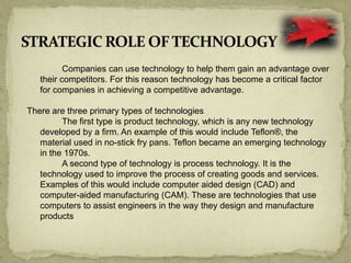 Companies can use technology to help them gain an advantage over
their competitors. For this reason technology has become a critical factor
for companies in achieving a competitive advantage.
There are three primary types of technologies
The first type is product technology, which is any new technology
developed by a firm. An example of this would include Teflon®, the
material used in no-stick fry pans. Teflon became an emerging technology
in the 1970s.
A second type of technology is process technology. It is the
technology used to improve the process of creating goods and services.
Examples of this would include computer aided design (CAD) and
computer-aided manufacturing (CAM). These are technologies that use
computers to assist engineers in the way they design and manufacture
products
 
