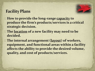 How to provide the long-range capacity to
produce the firm’s products/services is a critical
strategic decision.
The location of a new facility may need to be
decided.
The internal arrangement (layout) of workers,
equipment, and functional areas within a facility
affects the ability to provide the desired volume,
quality, and cost of products/services.
 