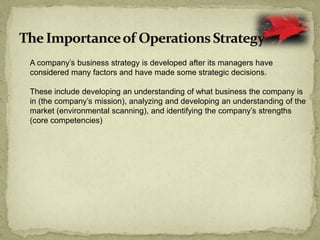 A company’s business strategy is developed after its managers have
considered many factors and have made some strategic decisions.
These include developing an understanding of what business the company is
in (the company’s mission), analyzing and developing an understanding of the
market (environmental scanning), and identifying the company’s strengths
(core competencies)
 
