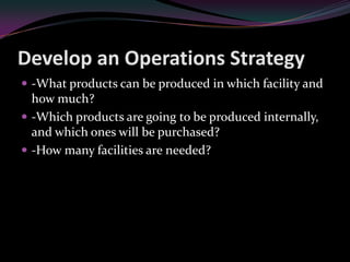 Develop an Operations Strategy
 -What products can be produced in which facility and
  how much?
 -Which products are going to be produced internally,
  and which ones will be purchased?
 -How many facilities are needed?
 