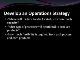 Develop an Operations Strategy
 -Where will the facilities be located, with how much
  capacity?
 -What type of processes will be utilized to produce
  products?
 -How much flexibility is required from each process
  and each product?
 