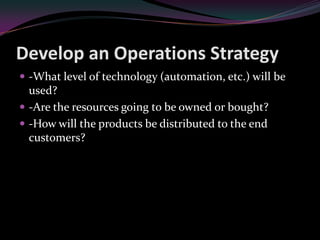 Develop an Operations Strategy
 -What level of technology (automation, etc.) will be
  used?
 -Are the resources going to be owned or bought?
 -How will the products be distributed to the end
  customers?
 