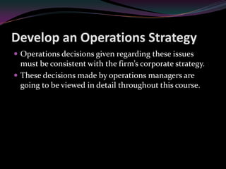 Develop an Operations Strategy
 Operations decisions given regarding these issues
  must be consistent with the firm’s corporate strategy.
 These decisions made by operations managers are
  going to be viewed in detail throughout this course.
 