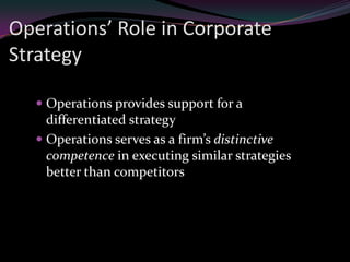 Operations’ Role in Corporate
Strategy

   Operations provides support for a
    differentiated strategy
   Operations serves as a firm’s distinctive
    competence in executing similar strategies
    better than competitors
 