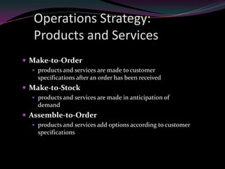Operations Strategy:
  Products and Services
 Make-to-Order
   products and services are made to customer
    specifications after an order has been received
 Make-to-Stock
   products and services are made in anticipation of
    demand
 Assemble-to-Order
   products and services add options according to customer
    specifications
 