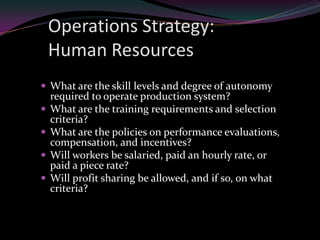 Operations Strategy:
    Human Resources
 What are the skill levels and degree of autonomy
    required to operate production system?
   What are the training requirements and selection
    criteria?
   What are the policies on performance evaluations,
    compensation, and incentives?
   Will workers be salaried, paid an hourly rate, or
    paid a piece rate?
   Will profit sharing be allowed, and if so, on what
    criteria?
 