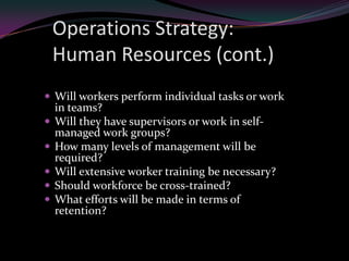 Operations Strategy:
    Human Resources (cont.)
 Will workers perform individual tasks or work
    in teams?
   Will they have supervisors or work in self-
    managed work groups?
   How many levels of management will be
    required?
   Will extensive worker training be necessary?
   Should workforce be cross-trained?
   What efforts will be made in terms of
    retention?
 
