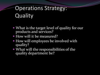 Operations Strategy:
 Quality
 What is the target level of quality for our
  products and services?
 How will it be measured?
 How will employees be involved with
  quality?
 What will the responsibilities of the
  quality department be?
 