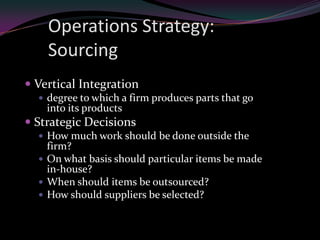 Operations Strategy:
    Sourcing
 Vertical Integration
   degree to which a firm produces parts that go
    into its products
 Strategic Decisions
   How much work should be done outside the
    firm?
   On what basis should particular items be made
    in-house?
   When should items be outsourced?
   How should suppliers be selected?
 