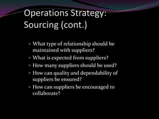 Operations Strategy:
Sourcing (cont.)
  What type of relationship should be
     maintained with suppliers?
    What is expected from suppliers?
    How many suppliers should be used?
    How can quality and dependability of
     suppliers be ensured?
    How can suppliers be encouraged to
     collaborate?
 