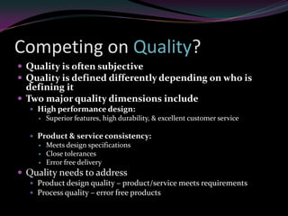 Competing on Quality?
 Quality is often subjective
 Quality is defined differently depending on who is
  defining it
 Two major quality dimensions include
   High performance design:
       Superior features, high durability, & excellent customer service

   Product & service consistency:
       Meets design specifications
       Close tolerances
       Error free delivery
 Quality needs to address
   Product design quality – product/service meets requirements
   Process quality – error free products
 
