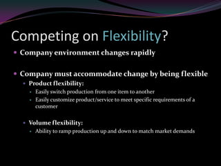 Competing on Flexibility?
 Company environment changes rapidly


 Company must accommodate change by being flexible
   Product flexibility:
       Easily switch production from one item to another
       Easily customize product/service to meet specific requirements of a
        customer


   Volume flexibility:
       Ability to ramp production up and down to match market demands
 