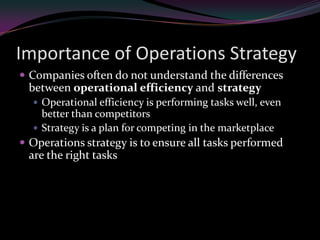 Importance of Operations Strategy
 Companies often do not understand the differences
 between operational efficiency and strategy
   Operational efficiency is performing tasks well, even
    better than competitors
   Strategy is a plan for competing in the marketplace
 Operations strategy is to ensure all tasks performed
 are the right tasks
 