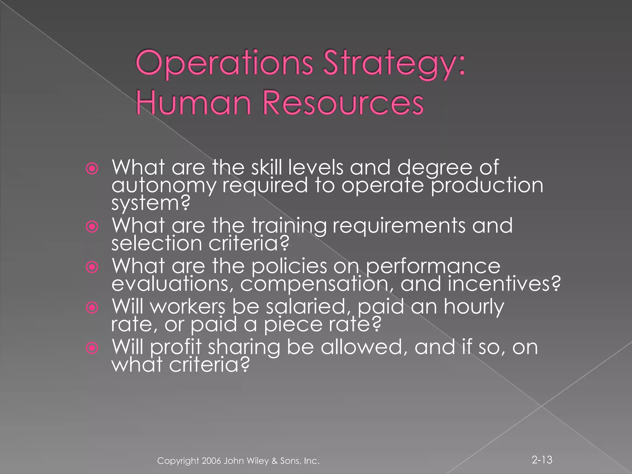 Operations Strategy: Human ResourcesWhat are the skill levels and degree of autonomy required to operate production system?What are the training requirements and selection criteria?What are the policies on performance evaluations, compensation, and incentives?Will workers be salaried, paid an hourly rate, or paid a piece rate?Will profit sharing be allowed, and if so, on what criteria?Copyright 2006 John Wiley & Sons, Inc.2-13