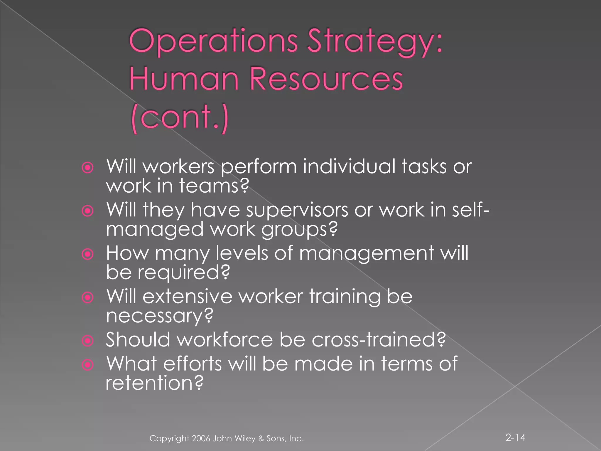 Operations Strategy: Human Resources (cont.)Will workers perform individual tasks or work in teams?Will they have supervisors or work in self-managed work groups?How many levels of management will be required?Will extensive worker training be necessary?Should workforce be cross-trained?What efforts will be made in terms of retention?Copyright 2006 John Wiley & Sons, Inc.2-14