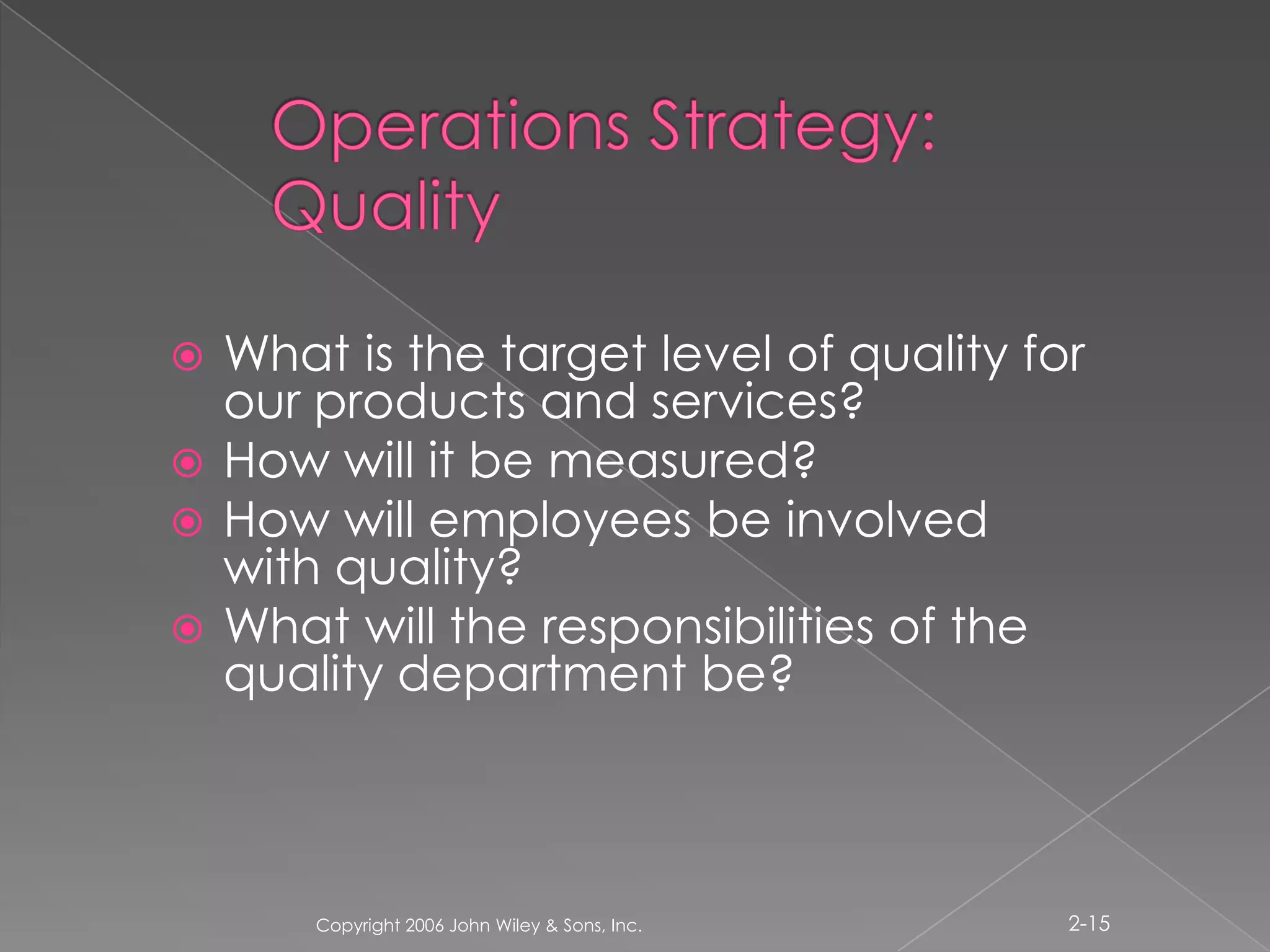 Operations Strategy: QualityWhat is the target level of quality for our products and services?How will it be measured? How will employees be involved with quality?What will the responsibilities of the quality department be? Copyright 2006 John Wiley & Sons, Inc.2-15