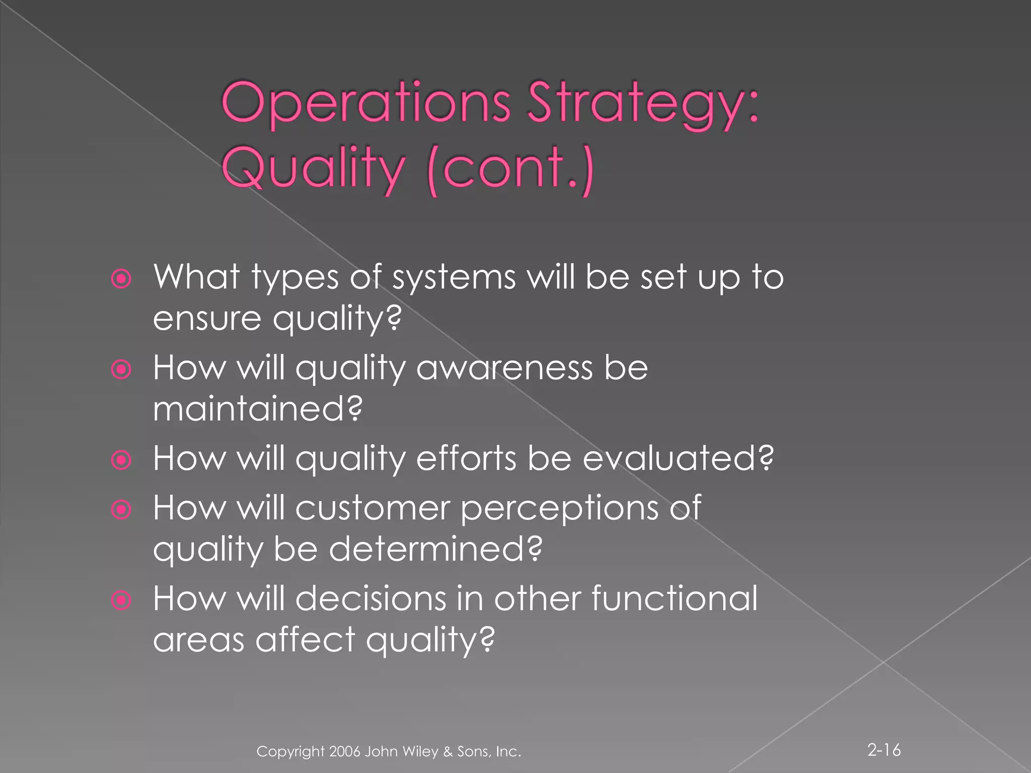 Operations Strategy: Quality (cont.)What types of systems will be set up to ensure quality? How will quality awareness be maintained?How will quality efforts be evaluated?How will customer perceptions of quality be determined? How will decisions in other functional areas affect quality?Copyright 2006 John Wiley & Sons, Inc.2-16