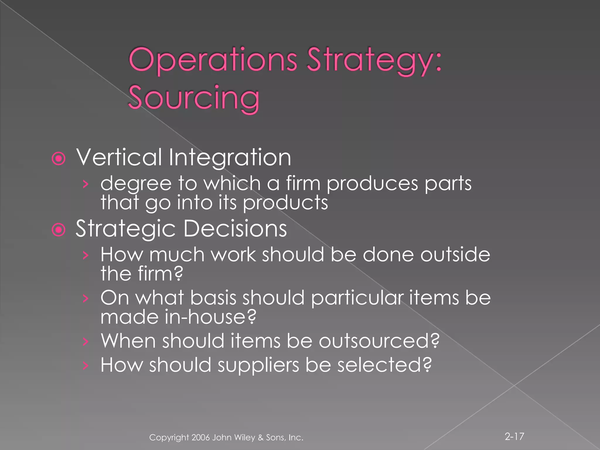 Operations Strategy: SourcingVertical Integrationdegree to which a firm produces parts that go into its productsStrategic DecisionsHow much work should be done outside the firm? On what basis should particular items be made in-house?When should items be outsourced?How should suppliers be selected?Copyright 2006 John Wiley & Sons, Inc.2-17