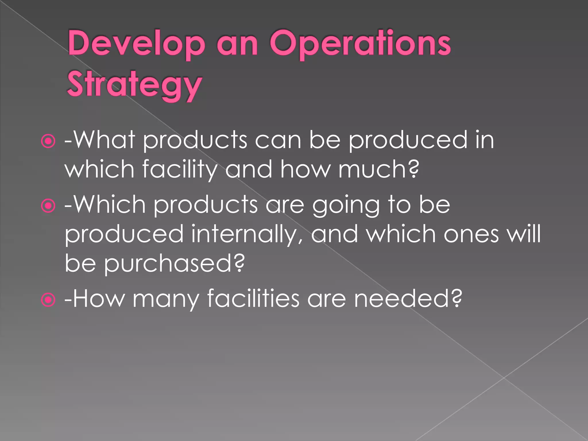 Develop an Operations Strategy-What products can be produced in which facility and how much?-Which products are going to be produced internally, and which ones will be purchased?-How many facilities are needed?