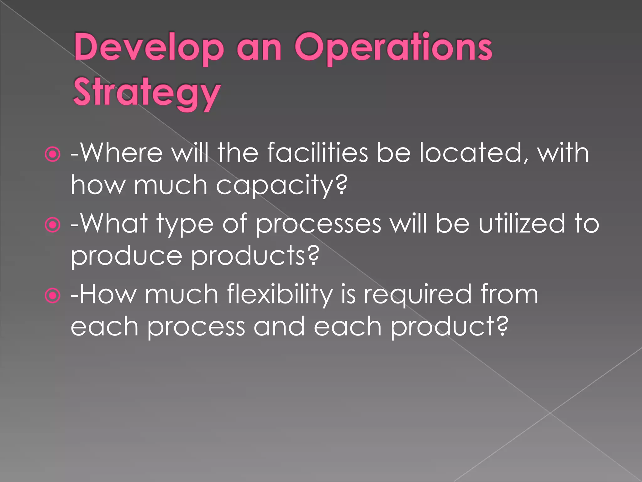 Develop an Operations Strategy-Where will the facilities be located, with how much capacity?-What type of processes will be utilized to produce products?-How much flexibility is required from each process and each product?