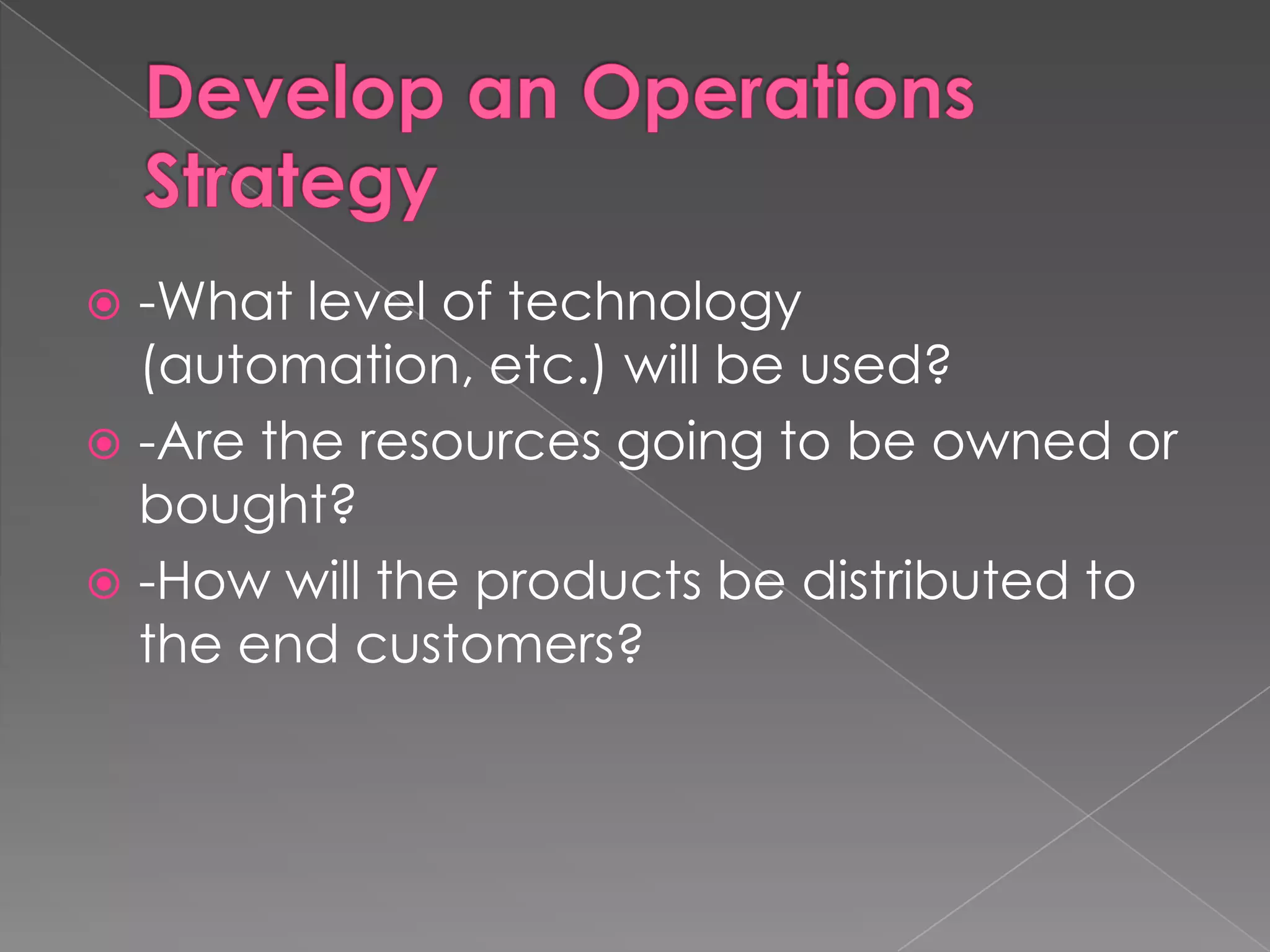 Develop an Operations Strategy-What level of technology (automation, etc.) will be used?-Are the resources going to be owned or bought?-How will the products be distributed to the end customers?