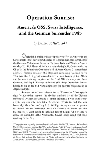 Operation Sunrise:
America’s OSS, Swiss Intelligence,
and the German Surrender 1945
by Stephen P. Halbrook*
	 Operation Sunrise was a cooperative effort of American and
Swiss intelligence services which led to the unconditional surrender of
the German Wehrmacht forces in Northern Italy and Western Austria
on May 2, 1945. General Heinrich von Vietinghoff, Commander-in-
Chief of the Southwest Command and of Army Group C, surrendered
nearly a million soldiers, the strongest remaining German force.
This was the first great surrender of German forces to the Allies,
and became a strong impetus for the final Allied victory over Nazi
Germany on May 8, Victory in Europe (VE) Day. Operation Sunrise
helped to nip in the bud Nazi aspirations for guerilla resistance in an
Alpine redoubt.
	 Sunrise, sometimes referred to as “Crossword,” has special
significance today beyond the sixtieth anniversary of the German
surrender. Despite Switzerland’s formal neutrality, Swiss intelligence
agents aggressively facilitated American efforts to end the war.
Ironically, the efforts of key U.S. intelligence agents on the ground
to orchestrate the surrender were hampered and almost scuttled
by leaders in Washington to appease Joseph Stalin, who wished to
delay the surrender in the West so that Soviet forces could grab more
territory in the East.
*This paper was originallypresentedattheconferenceSunrise‘05,Locarno,Switzerland,
May 2, 2005, and was published in “Operation Sunrise.” Atti del convegno internazionale
(Locarno, 2 maggio 2005), a cura di Marino Viganò - Dominic M. Pedrazzini (Lugano
2006), pp. 103-30. The conference was held to commemorate the 60th
anniversary of the
surrender of German forces in northern Italy. Stephen P. Halbrook, Ph.D., J.D., is author
of Target Switzerland, The Swiss and the Nazis, and most recently, Gun Control in the
Third Reich: Disarming the Jews and “Enemies of the State.”
 