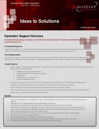 Xavient Information Systems
Great Ideas … Simple Solutions
Ideas to Solutions
A Xavient Case Study
A leading Broadcasting Company in the US Improves Customer & Employee Satisfaction through Xavient’ s
Consulting Services
Company Background
A leading broadcasting co. in the US, providing Direct Broadcasting Services related to entertainment, news, sports, and infotainment in
addition to internet services along with the required hardware to receive it to their subscribers across America.
Client Requirements
The client has a huge IT Environment that was being managed in-house with FTE’s and Contractors. Aggressive market pressurized
reduced cost of IT Operations to stay competitive. Business demanded world class efficient IT Systems to provide best Customer Service.
Xavient Solution
 Xavient deployed a Global Delivery Model with a team split between onsite and offshore .Xavient along with the client provisioned
24X7 support for following Teams:
Benefits
 Increased overall uptime of Enterprise, EAI and Custom Applications with 24x7 proactive monitoring and early alarm
systems.
 Reduced Cost of IT Support with Xavient’s sustainable cost structure.
 The diagnostic tools and immediate response time significantly reduced the mean time to repair.
 Xavient Development Team and Operations Support Team working from same time zones and locations facilitated
communication, collaboration, knowledge sharing that improved teams legacy knowledge and intricate details about
system that reduced response times and resolution times.
 Increased the bandwidth of client team to work on environment upgrades and other mission critical projects.
 Improved Customer and Employee satisfaction.
 Quality documentation for the Applications and Enterprise Systems.
 Removed People Dependency with legacy knowledge shared between Xavient and Internal resources.
 Business Continuity with Xavient’s Cross Training and buffer resource practice.
Operation Support Services
 Middleware Support & Administration
 Customer Service Center Application Support
 ERP Support
 SCM/Environment Support Team
 Custom Application Support
 Xavient institutionalized the process for Root Cause Analysis and Issues Prevention to be followed after diagnosis and
Resolution. The teams drilled down into real transactions, in real time to identify issues and resolve.
 Xavient followed its best practice of Collaboration of all support teams for Knowledge sharing.
 Xavient development teams were involved to develop smoke test routines and early alarm systems to preempt and alarm
specific failure conditions and slowdown in response times.
 