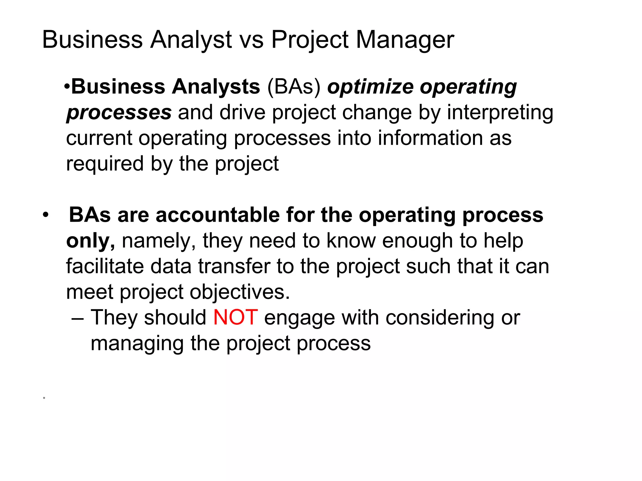 Business Analyst vs Project Manager
•Business Analysts (BAs) optimize operating
processes and drive project change by interpreting
current operating processes into information as
required by the project
• BAs are accountable for the operating process
only, namely, they need to know enough to help
facilitate data transfer to the project such that it can
meet project objectives.
– They should NOT engage with considering or
managing the project process
.
 