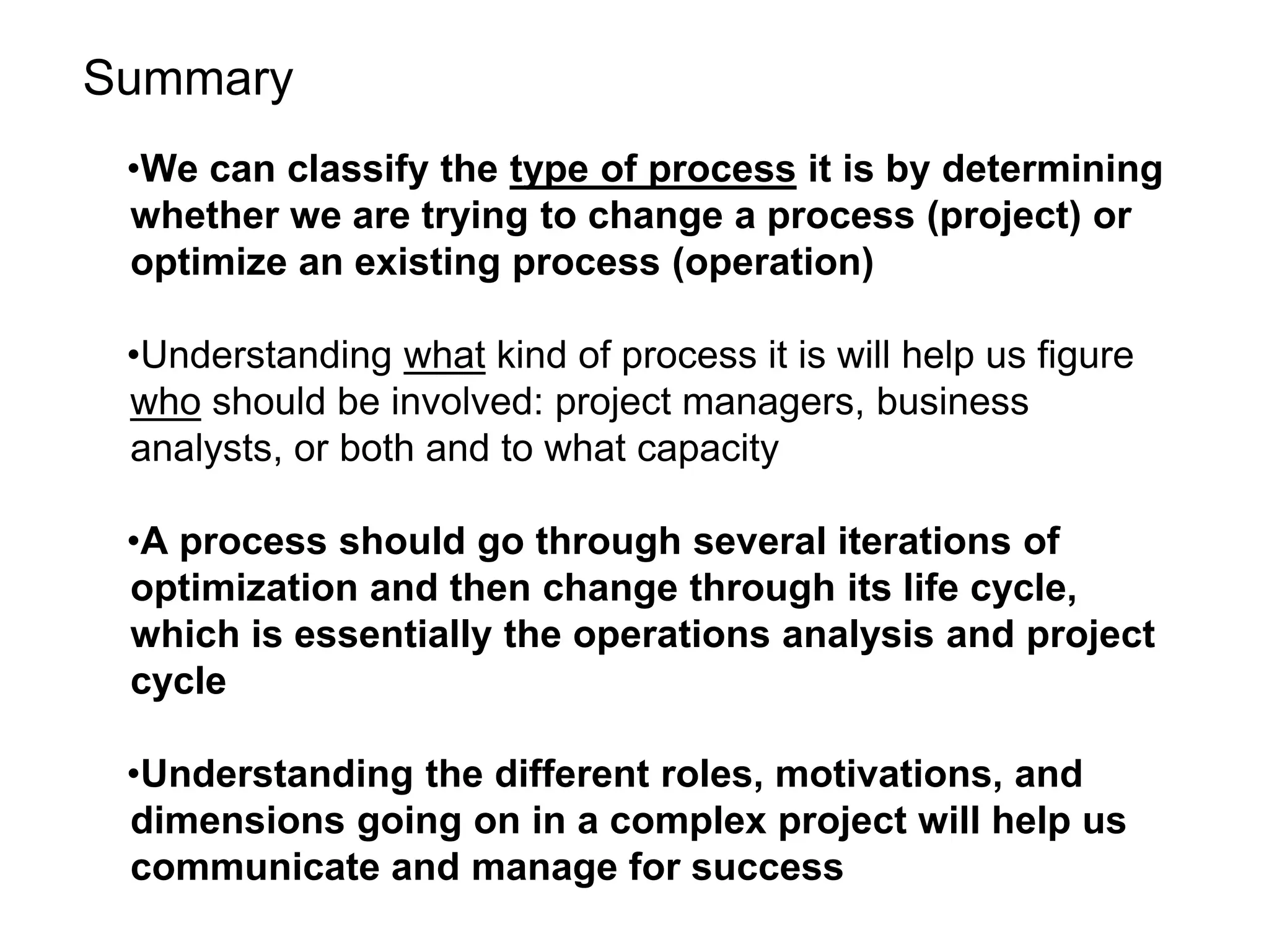Summary
•We can classify the type of process it is by determining
whether we are trying to change a process (project) or
optimize an existing process (operation)
•Understanding what kind of process it is will help us figure
who should be involved: project managers, business
analysts, or both and to what capacity
•A process should go through several iterations of
optimization and then change through its life cycle,
which is essentially the operations analysis and project
cycle
•Understanding the different roles, motivations, and
dimensions going on in a complex project will help us
communicate and manage for success
 